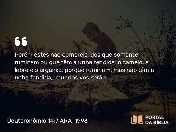 Deuteronômio 14:7 ARA-1993 - Porém estes não comereis, dos que somente ruminam ou que têm a unha fendida: o camelo, a lebre e o arganaz, porque ruminam, mas não têm a unha fendida; imundos vos serão.