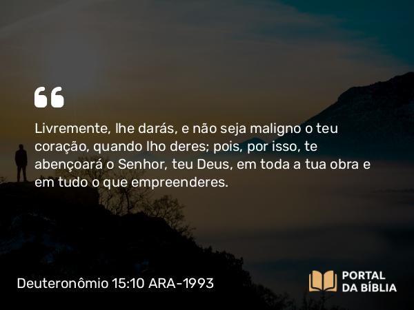 Deuteronômio 15:10 ARA-1993 - Livremente, lhe darás, e não seja maligno o teu coração, quando lho deres; pois, por isso, te abençoará o Senhor, teu Deus, em toda a tua obra e em tudo o que empreenderes.