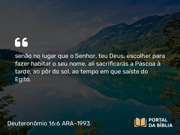 Deuteronômio 16:6 ARA-1993 - senão no lugar que o Senhor, teu Deus, escolher para fazer habitar o seu nome, ali sacrificarás a Páscoa à tarde, ao pôr do sol, ao tempo em que saíste do Egito.