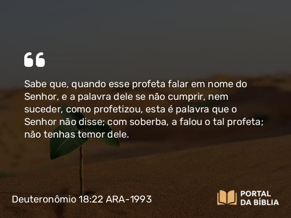 Deuteronômio 18:22 ARA-1993 - Sabe que, quando esse profeta falar em nome do Senhor, e a palavra dele se não cumprir, nem suceder, como profetizou, esta é palavra que o Senhor não disse; com soberba, a falou o tal profeta; não tenhas temor dele.