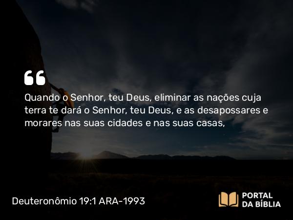 Deuteronômio 19:1 ARA-1993 - Quando o Senhor, teu Deus, eliminar as nações cuja terra te dará o Senhor, teu Deus, e as desapossares e morares nas suas cidades e nas suas casas,