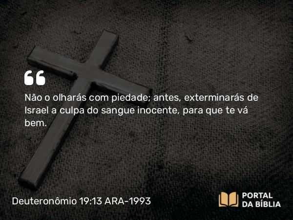 Deuteronômio 19:13 ARA-1993 - Não o olharás com piedade; antes, exterminarás de Israel a culpa do sangue inocente, para que te vá bem.