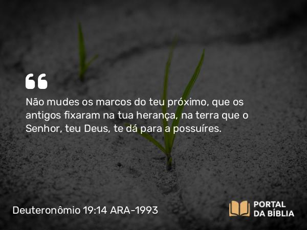 Deuteronômio 19:14 ARA-1993 - Não mudes os marcos do teu próximo, que os antigos fixaram na tua herança, na terra que o Senhor, teu Deus, te dá para a possuíres.