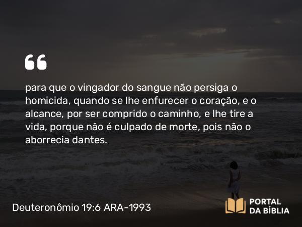 Deuteronômio 19:6 ARA-1993 - para que o vingador do sangue não persiga o homicida, quando se lhe enfurecer o coração, e o alcance, por ser comprido o caminho, e lhe tire a vida, porque não é culpado de morte, pois não o aborrecia dantes.