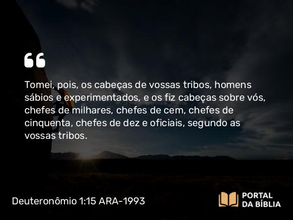 Deuteronômio 1:15 ARA-1993 - Tomei, pois, os cabeças de vossas tribos, homens sábios e experimentados, e os fiz cabeças sobre vós, chefes de milhares, chefes de cem, chefes de cinquenta, chefes de dez e oficiais, segundo as vossas tribos.