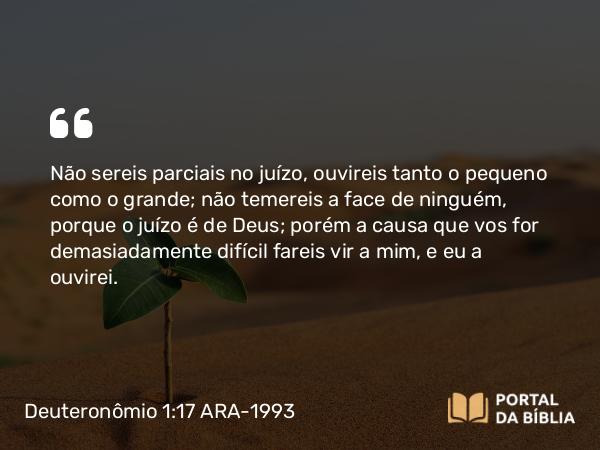 Deuteronômio 1:17 ARA-1993 - Não sereis parciais no juízo, ouvireis tanto o pequeno como o grande; não temereis a face de ninguém, porque o juízo é de Deus; porém a causa que vos for demasiadamente difícil fareis vir a mim, e eu a ouvirei.