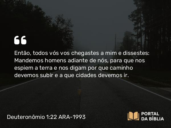 Deuteronômio 1:22 ARA-1993 - Então, todos vós vos chegastes a mim e dissestes: Mandemos homens adiante de nós, para que nos espiem a terra e nos digam por que caminho devemos subir e a que cidades devemos ir.