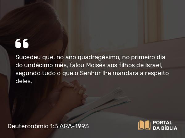 Deuteronômio 1:3 ARA-1993 - Sucedeu que, no ano quadragésimo, no primeiro dia do undécimo mês, falou Moisés aos filhos de Israel, segundo tudo o que o Senhor lhe mandara a respeito deles,