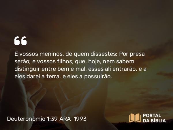 Deuteronômio 1:39 ARA-1993 - E vossos meninos, de quem dissestes: Por presa serão; e vossos filhos, que, hoje, nem sabem distinguir entre bem e mal, esses ali entrarão, e a eles darei a terra, e eles a possuirão.