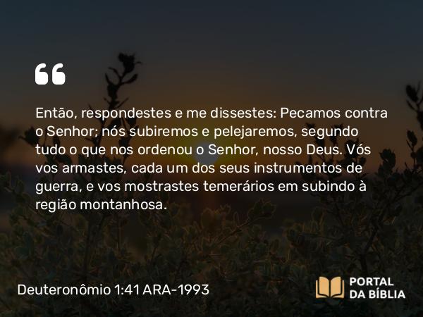 Deuteronômio 1:41 ARA-1993 - Então, respondestes e me dissestes: Pecamos contra o Senhor; nós subiremos e pelejaremos, segundo tudo o que nos ordenou o Senhor, nosso Deus. Vós vos armastes, cada um dos seus instrumentos de guerra, e vos mostrastes temerários em subindo à região montanhosa.