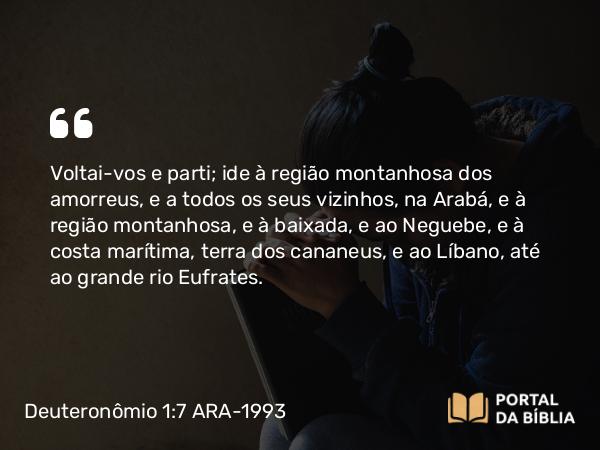 Deuteronômio 1:7 ARA-1993 - Voltai-vos e parti; ide à região montanhosa dos amorreus, e a todos os seus vizinhos, na Arabá, e à região montanhosa, e à baixada, e ao Neguebe, e à costa marítima, terra dos cananeus, e ao Líbano, até ao grande rio Eufrates.