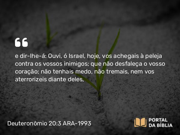 Deuteronômio 20:3 ARA-1993 - e dir-lhe-á: Ouvi, ó Israel, hoje, vos achegais à peleja contra os vossos inimigos; que não desfaleça o vosso coração; não tenhais medo, não tremais, nem vos aterrorizeis diante deles,