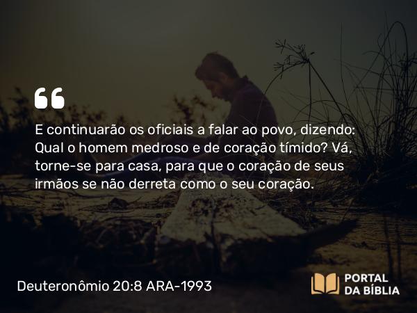 Deuteronômio 20:8 ARA-1993 - E continuarão os oficiais a falar ao povo, dizendo: Qual o homem medroso e de coração tímido? Vá, torne-se para casa, para que o coração de seus irmãos se não derreta como o seu coração.