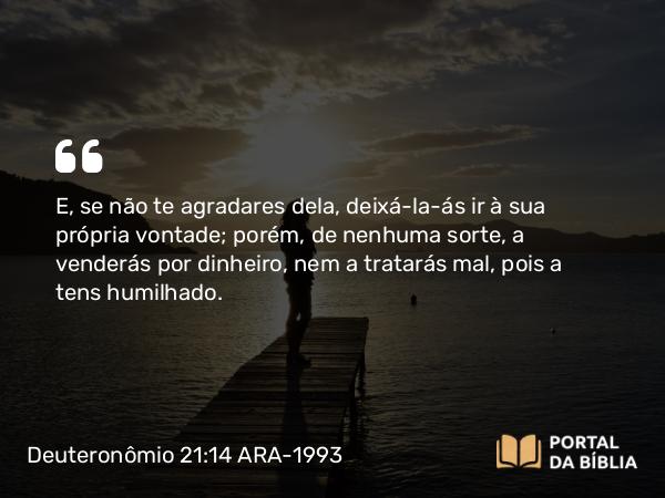 Deuteronômio 21:14 ARA-1993 - E, se não te agradares dela, deixá-la-ás ir à sua própria vontade; porém, de nenhuma sorte, a venderás por dinheiro, nem a tratarás mal, pois a tens humilhado.