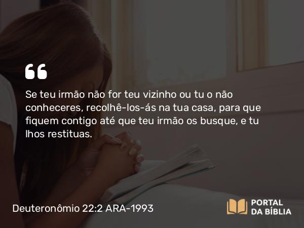 Deuteronômio 22:2 ARA-1993 - Se teu irmão não for teu vizinho ou tu o não conheceres, recolhê-los-ás na tua casa, para que fiquem contigo até que teu irmão os busque, e tu lhos restituas.