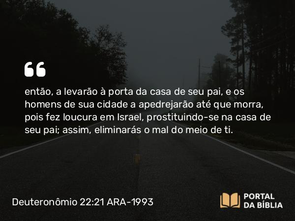 Deuteronômio 22:21 ARA-1993 - então, a levarão à porta da casa de seu pai, e os homens de sua cidade a apedrejarão até que morra, pois fez loucura em Israel, prostituindo-se na casa de seu pai; assim, eliminarás o mal do meio de ti.