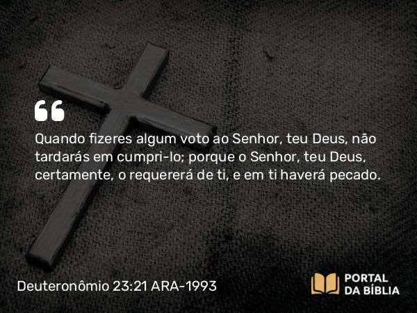 Deuteronômio 23:21-23 ARA-1993 - Quando fizeres algum voto ao Senhor, teu Deus, não tardarás em cumpri-lo; porque o Senhor, teu Deus, certamente, o requererá de ti, e em ti haverá pecado.