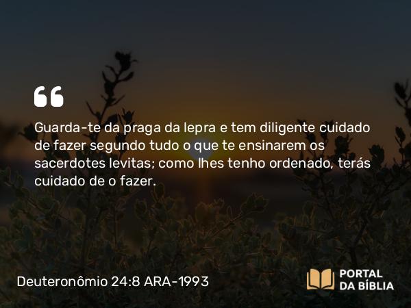 Deuteronômio 24:8 ARA-1993 - Guarda-te da praga da lepra e tem diligente cuidado de fazer segundo tudo o que te ensinarem os sacerdotes levitas; como lhes tenho ordenado, terás cuidado de o fazer.