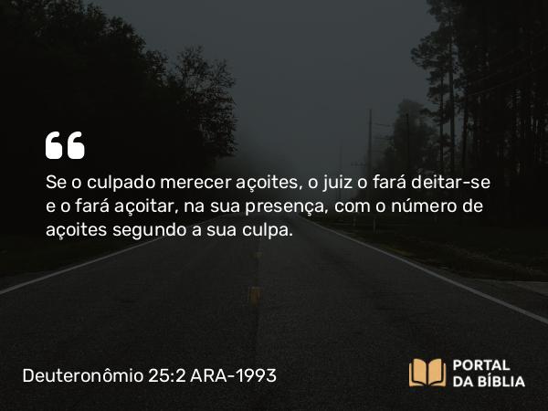 Deuteronômio 25:2 ARA-1993 - Se o culpado merecer açoites, o juiz o fará deitar-se e o fará açoitar, na sua presença, com o número de açoites segundo a sua culpa.