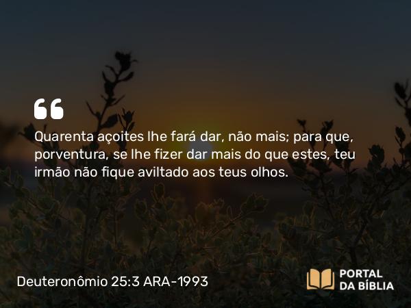 Deuteronômio 25:3 ARA-1993 - Quarenta açoites lhe fará dar, não mais; para que, porventura, se lhe fizer dar mais do que estes, teu irmão não fique aviltado aos teus olhos.