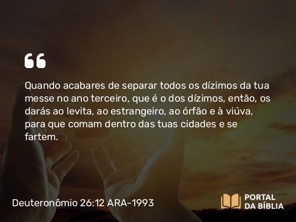 Deuteronômio 26:12 ARA-1993 - Quando acabares de separar todos os dízimos da tua messe no ano terceiro, que é o dos dízimos, então, os darás ao levita, ao estrangeiro, ao órfão e à viúva, para que comam dentro das tuas cidades e se fartem.