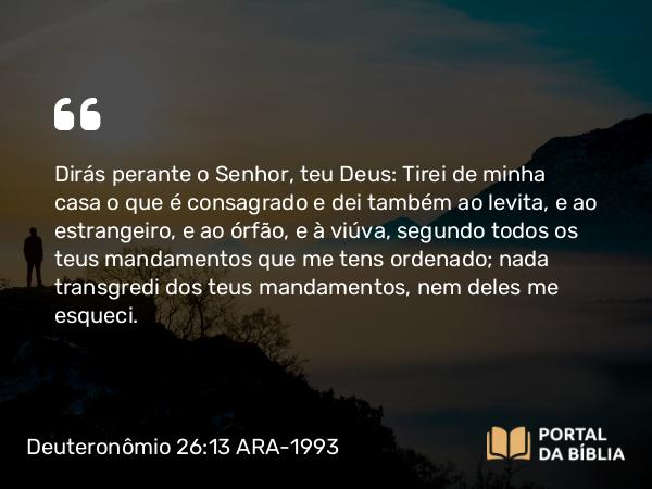 Deuteronômio 26:13 ARA-1993 - Dirás perante o Senhor, teu Deus: Tirei de minha casa o que é consagrado e dei também ao levita, e ao estrangeiro, e ao órfão, e à viúva, segundo todos os teus mandamentos que me tens ordenado; nada transgredi dos teus mandamentos, nem deles me esqueci.