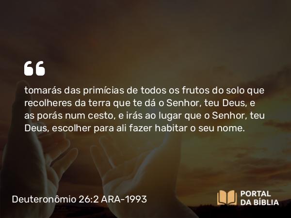 Deuteronômio 26:2 ARA-1993 - tomarás das primícias de todos os frutos do solo que recolheres da terra que te dá o Senhor, teu Deus, e as porás num cesto, e irás ao lugar que o Senhor, teu Deus, escolher para ali fazer habitar o seu nome.