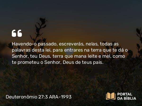 Deuteronômio 27:3 ARA-1993 - Havendo-o passado, escreverás, nelas, todas as palavras desta lei, para entrares na terra que te dá o Senhor, teu Deus, terra que mana leite e mel, como te prometeu o Senhor, Deus de teus pais.