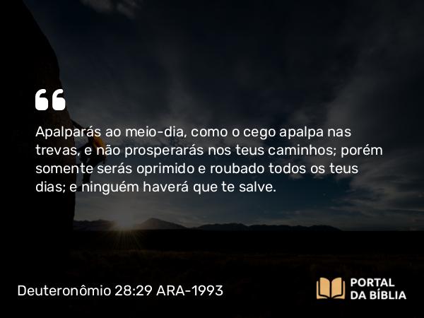 Deuteronômio 28:29 ARA-1993 - Apalparás ao meio-dia, como o cego apalpa nas trevas, e não prosperarás nos teus caminhos; porém somente serás oprimido e roubado todos os teus dias; e ninguém haverá que te salve.