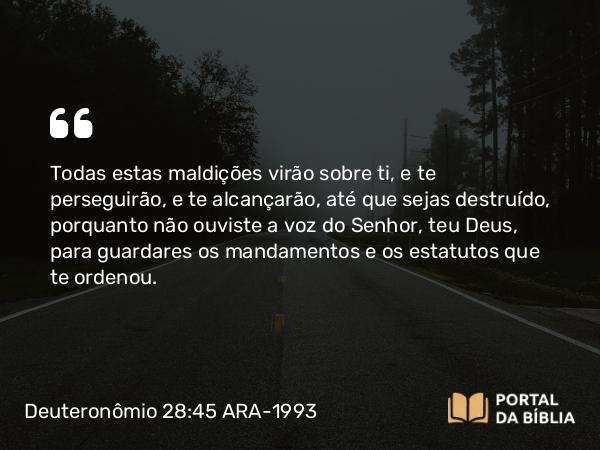 Deuteronômio 28:45 ARA-1993 - Todas estas maldições virão sobre ti, e te perseguirão, e te alcançarão, até que sejas destruído, porquanto não ouviste a voz do Senhor, teu Deus, para guardares os mandamentos e os estatutos que te ordenou.