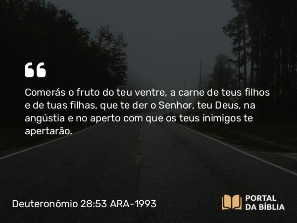 Deuteronômio 28:53 ARA-1993 - Comerás o fruto do teu ventre, a carne de teus filhos e de tuas filhas, que te der o Senhor, teu Deus, na angústia e no aperto com que os teus inimigos te apertarão.