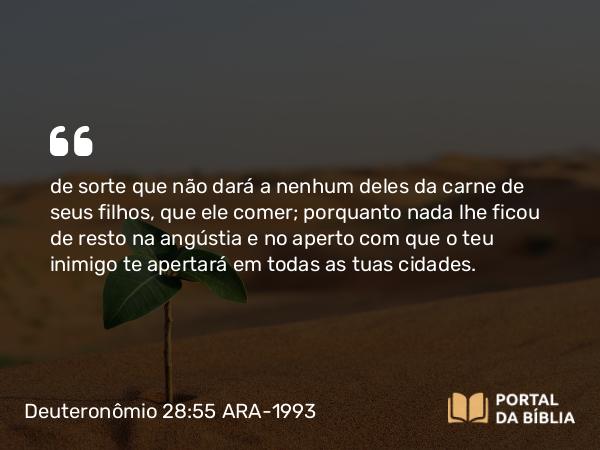 Deuteronômio 28:55 ARA-1993 - de sorte que não dará a nenhum deles da carne de seus filhos, que ele comer; porquanto nada lhe ficou de resto na angústia e no aperto com que o teu inimigo te apertará em todas as tuas cidades.