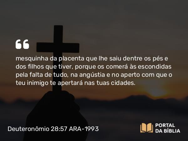 Deuteronômio 28:57 ARA-1993 - mesquinha da placenta que lhe saiu dentre os pés e dos filhos que tiver, porque os comerá às escondidas pela falta de tudo, na angústia e no aperto com que o teu inimigo te apertará nas tuas cidades.