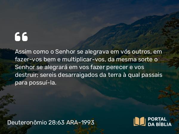 Deuteronômio 28:63 ARA-1993 - Assim como o Senhor se alegrava em vós outros, em fazer-vos bem e multiplicar-vos, da mesma sorte o Senhor se alegrará em vos fazer perecer e vos destruir; sereis desarraigados da terra à qual passais para possuí-la.