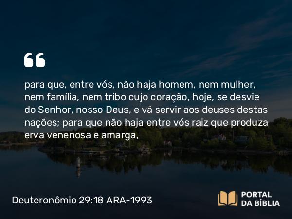 Deuteronômio 29:18 ARA-1993 - para que, entre vós, não haja homem, nem mulher, nem família, nem tribo cujo coração, hoje, se desvie do Senhor, nosso Deus, e vá servir aos deuses destas nações; para que não haja entre vós raiz que produza erva venenosa e amarga,