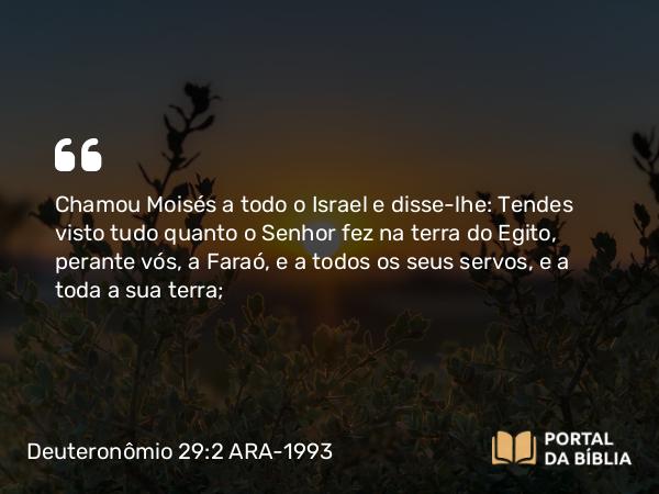 Deuteronômio 29:2 ARA-1993 - Chamou Moisés a todo o Israel e disse-lhe: Tendes visto tudo quanto o Senhor fez na terra do Egito, perante vós, a Faraó, e a todos os seus servos, e a toda a sua terra;