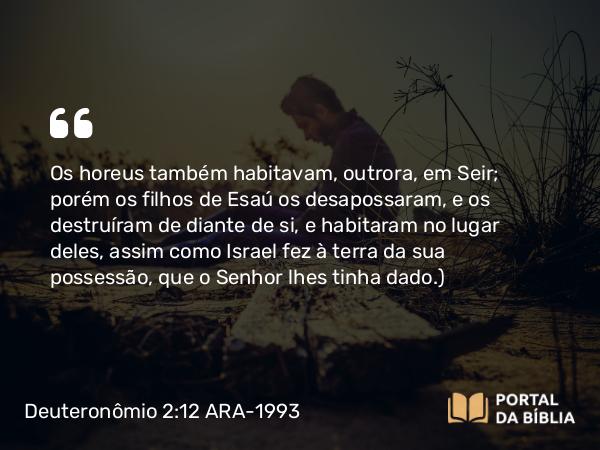 Deuteronômio 2:12 ARA-1993 - Os horeus também habitavam, outrora, em Seir; porém os filhos de Esaú os desapossaram, e os destruíram de diante de si, e habitaram no lugar deles, assim como Israel fez à terra da sua possessão, que o Senhor lhes tinha dado.)