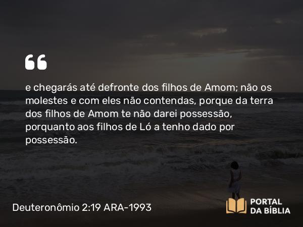 Deuteronômio 2:19 ARA-1993 - e chegarás até defronte dos filhos de Amom; não os molestes e com eles não contendas, porque da terra dos filhos de Amom te não darei possessão, porquanto aos filhos de Ló a tenho dado por possessão.