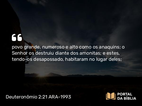 Deuteronômio 2:21 ARA-1993 - povo grande, numeroso e alto como os anaquins; o Senhor os destruiu diante dos amonitas; e estes, tendo-os desapossado, habitaram no lugar deles;