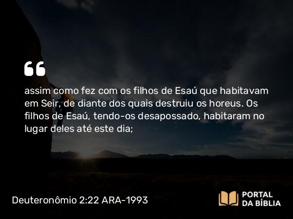 Deuteronômio 2:22 ARA-1993 - assim como fez com os filhos de Esaú que habitavam em Seir, de diante dos quais destruiu os horeus. Os filhos de Esaú, tendo-os desapossado, habitaram no lugar deles até este dia;