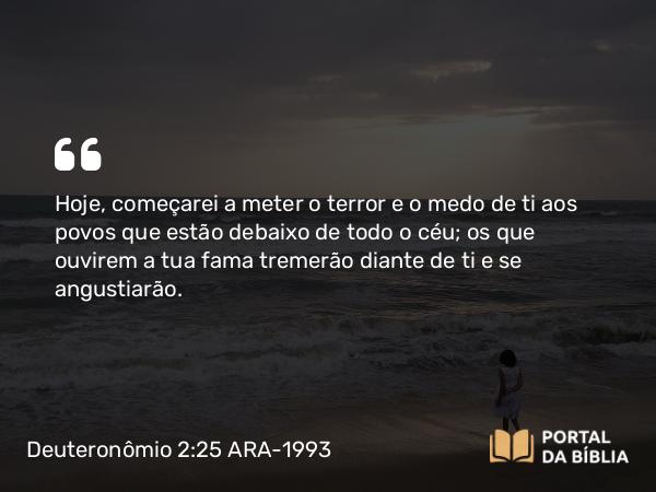 Deuteronômio 2:25 ARA-1993 - Hoje, começarei a meter o terror e o medo de ti aos povos que estão debaixo de todo o céu; os que ouvirem a tua fama tremerão diante de ti e se angustiarão.