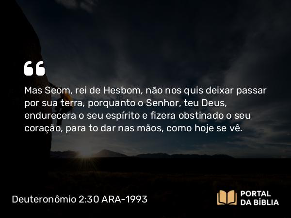 Deuteronômio 2:30 ARA-1993 - Mas Seom, rei de Hesbom, não nos quis deixar passar por sua terra, porquanto o Senhor, teu Deus, endurecera o seu espírito e fizera obstinado o seu coração, para to dar nas mãos, como hoje se vê.