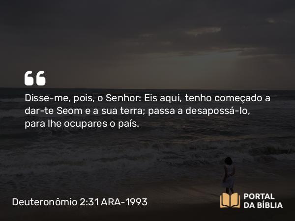 Deuteronômio 2:31 ARA-1993 - Disse-me, pois, o Senhor: Eis aqui, tenho começado a dar-te Seom e a sua terra; passa a desapossá-lo, para lhe ocupares o país.