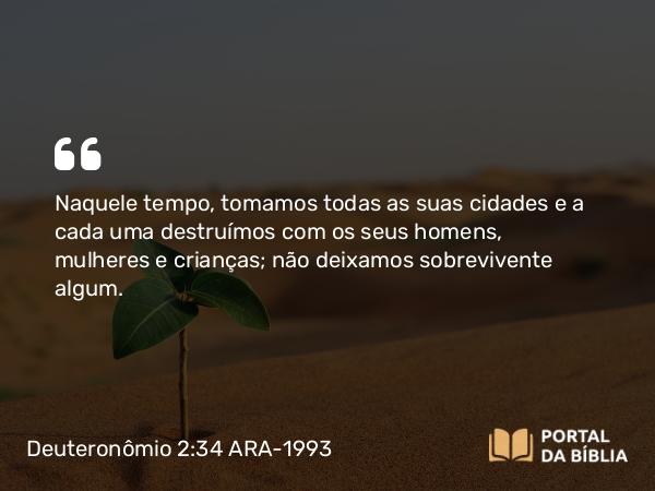 Deuteronômio 2:34 ARA-1993 - Naquele tempo, tomamos todas as suas cidades e a cada uma destruímos com os seus homens, mulheres e crianças; não deixamos sobrevivente algum.