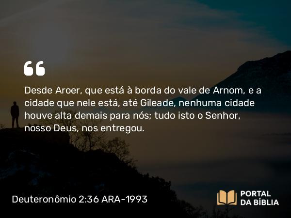 Deuteronômio 2:36 ARA-1993 - Desde Aroer, que está à borda do vale de Arnom, e a cidade que nele está, até Gileade, nenhuma cidade houve alta demais para nós; tudo isto o Senhor, nosso Deus, nos entregou.