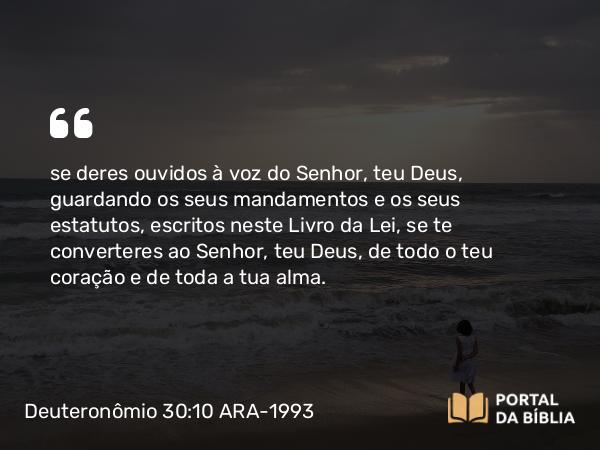 Deuteronômio 30:10 ARA-1993 - se deres ouvidos à voz do Senhor, teu Deus, guardando os seus mandamentos e os seus estatutos, escritos neste Livro da Lei, se te converteres ao Senhor, teu Deus, de todo o teu coração e de toda a tua alma.