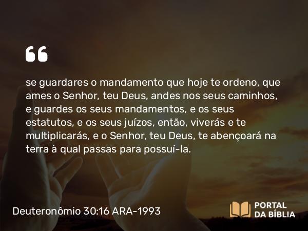 Deuteronômio 30:16 ARA-1993 - se guardares o mandamento que hoje te ordeno, que ames o Senhor, teu Deus, andes nos seus caminhos, e guardes os seus mandamentos, e os seus estatutos, e os seus juízos, então, viverás e te multiplicarás, e o Senhor, teu Deus, te abençoará na terra à qual passas para possuí-la.