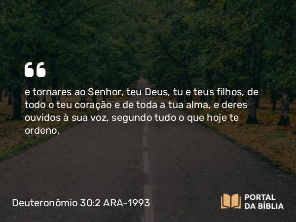 Deuteronômio 30:2 ARA-1993 - e tornares ao Senhor, teu Deus, tu e teus filhos, de todo o teu coração e de toda a tua alma, e deres ouvidos à sua voz, segundo tudo o que hoje te ordeno,