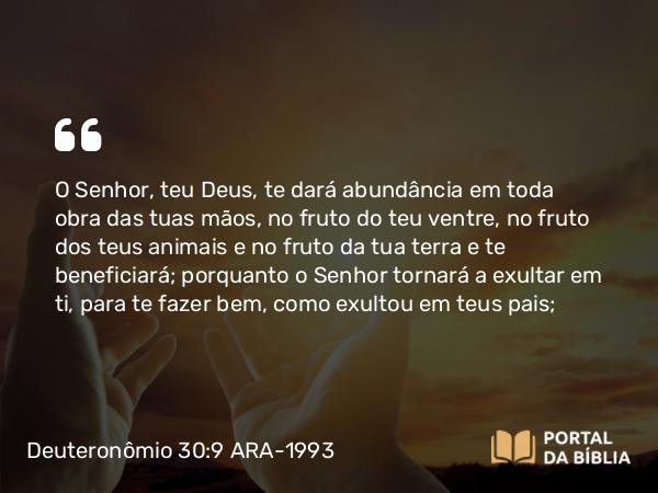 Deuteronômio 30:9 ARA-1993 - O Senhor, teu Deus, te dará abundância em toda obra das tuas mãos, no fruto do teu ventre, no fruto dos teus animais e no fruto da tua terra e te beneficiará; porquanto o Senhor tornará a exultar em ti, para te fazer bem, como exultou em teus pais;