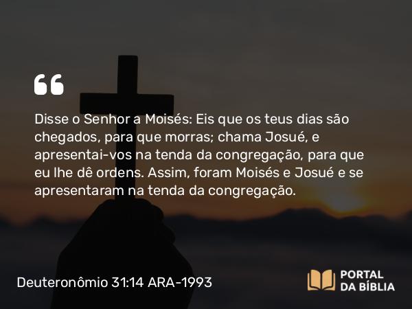 Deuteronômio 31:14 ARA-1993 - Disse o Senhor a Moisés: Eis que os teus dias são chegados, para que morras; chama Josué, e apresentai-vos na tenda da congregação, para que eu lhe dê ordens. Assim, foram Moisés e Josué e se apresentaram na tenda da congregação.